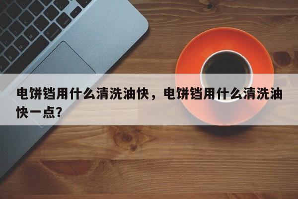 电饼铛用什么清洗油快，电饼铛用什么清洗油快一点？