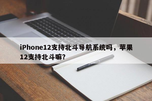 iPhone12支持北斗导航系统吗，苹果12支持北斗嘛？