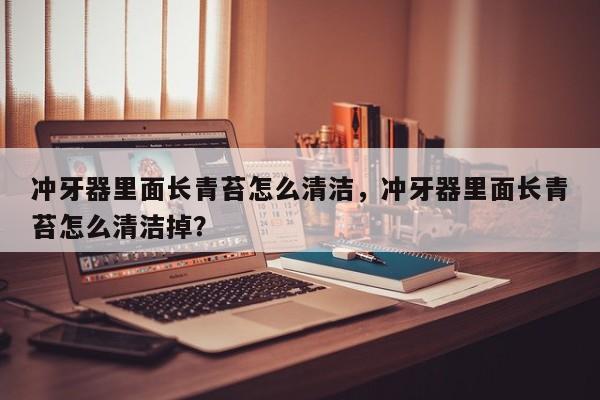 冲牙器里面长青苔怎么清洁，冲牙器里面长青苔怎么清洁掉？