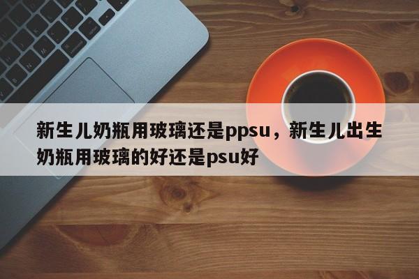 新生儿奶瓶用玻璃还是ppsu，新生儿出生奶瓶用玻璃的好还是psu好
