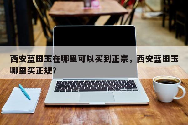 西安蓝田玉在哪里可以买到正宗，西安蓝田玉哪里买正规？