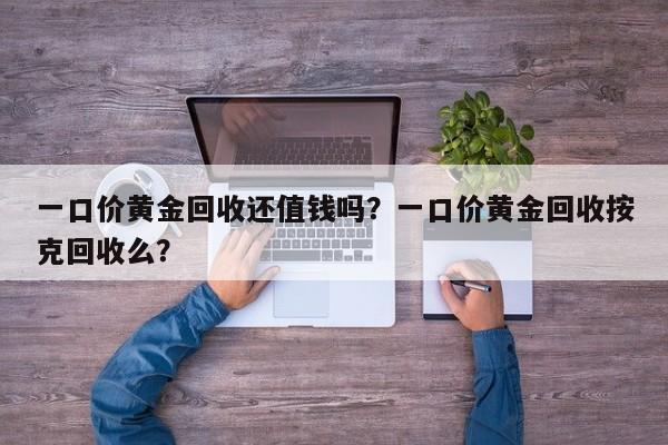 一口价黄金回收还值钱吗？一口价黄金回收按克回收么？