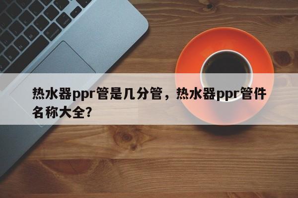 热水器ppr管是几分管，热水器ppr管件名称大全？
