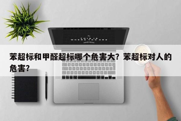 苯超标和甲醛超标哪个危害大？苯超标对人的危害？